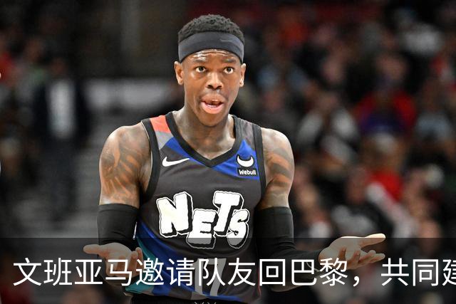 文班亚马邀请队友回巴黎，共同建立马刺争冠信念